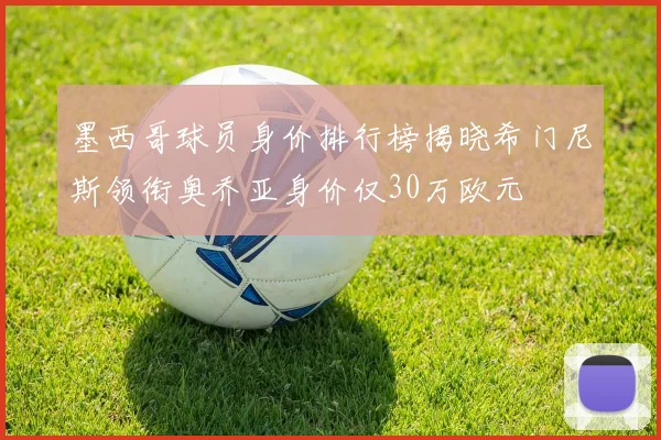 墨西哥球员身价排行榜揭晓希门尼斯领衔奥乔亚身价仅30万欧元