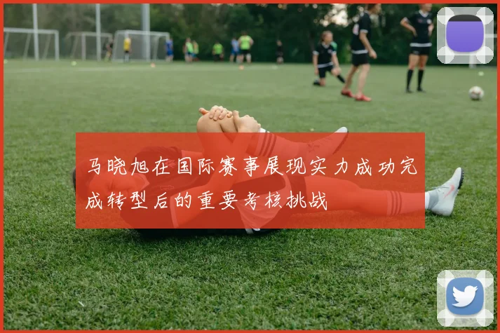 马晓旭在国际赛事展现实力成功完成转型后的重要考核挑战