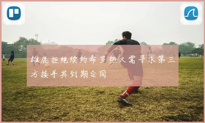 雄鹿拒绝续约希罗热火需寻求第三方接手其到期合同