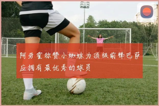 阿劳霍称赞小蜘蛛为顶级前锋巴萨应拥有最优秀的球员