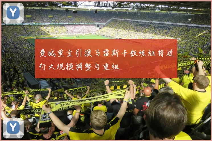 曼城重金引援马雷斯卡教练组将进行大规模调整与重组