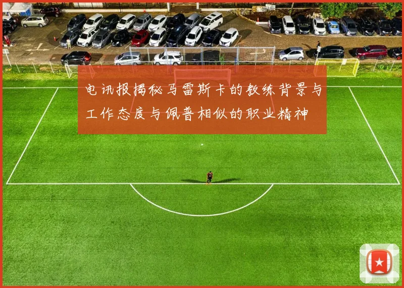 电讯报揭秘马雷斯卡的教练背景与工作态度与佩普相似的职业精神