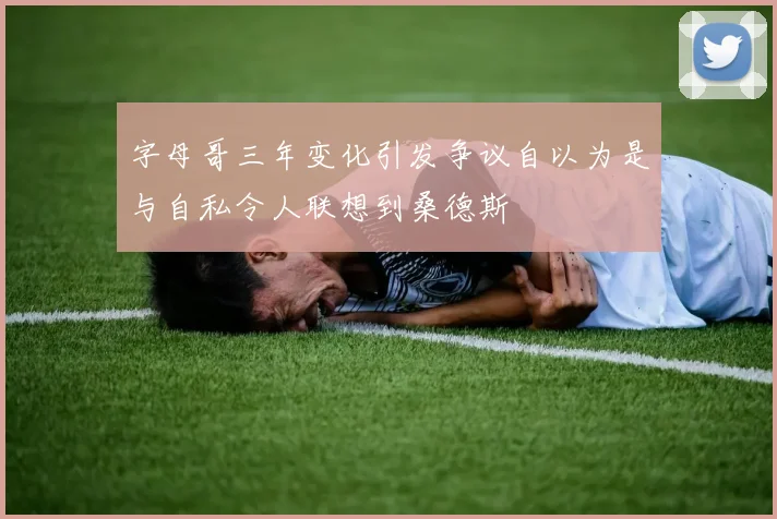 字母哥三年变化引发争议自以为是与自私令人联想到桑德斯
