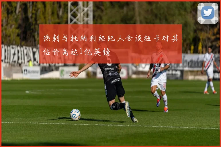 热刺与托纳利经纪人会谈纽卡对其估价高达1亿英镑