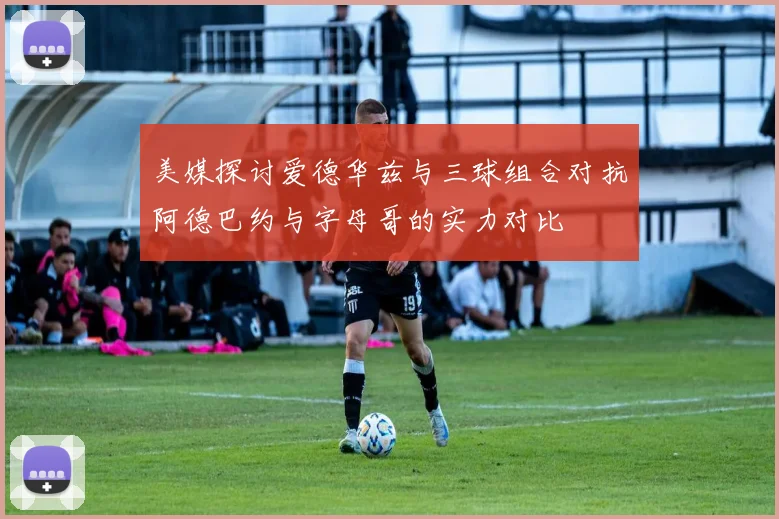 美媒探讨爱德华兹与三球组合对抗阿德巴约与字母哥的实力对比