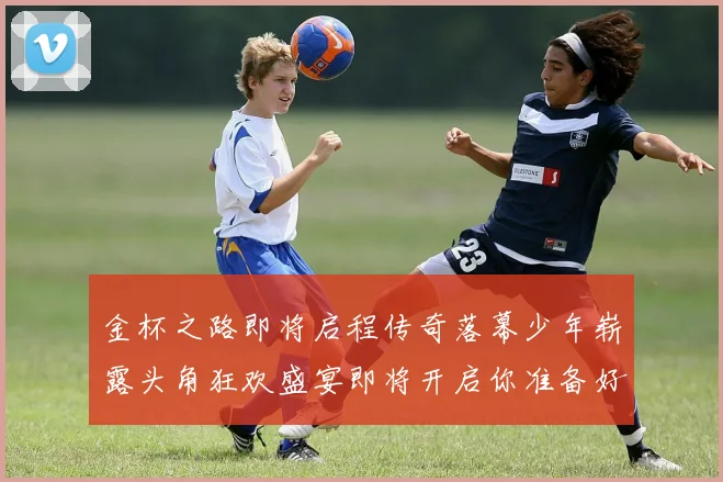 金杯之路即将启程传奇落幕少年崭露头角狂欢盛宴即将开启你准备好了吗
