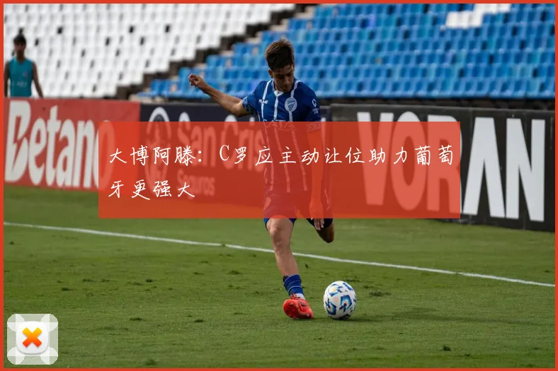 大博阿滕：C罗应主动让位助力葡萄牙更强大