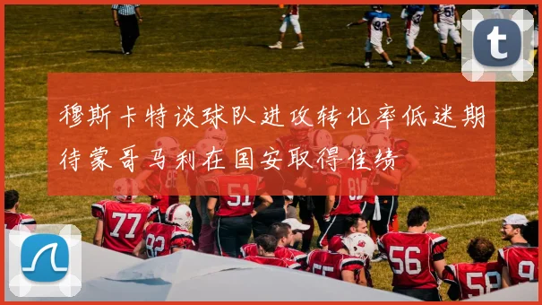 穆斯卡特谈球队进攻转化率低迷期待蒙哥马利在国安取得佳绩