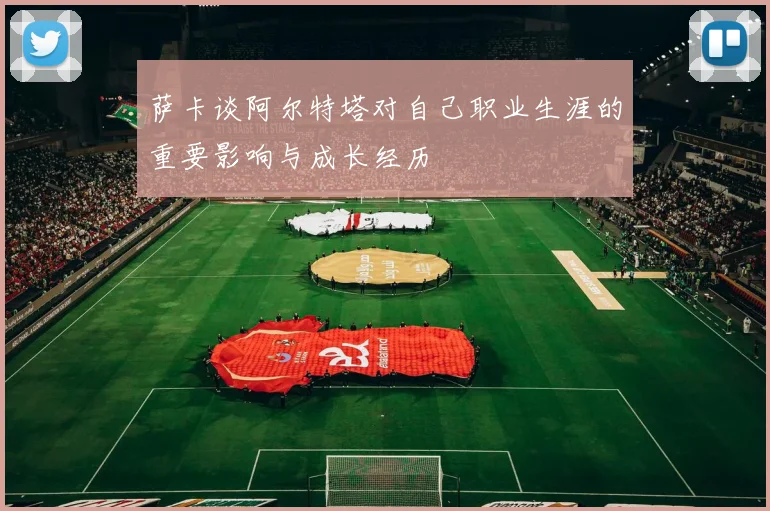 萨卡谈阿尔特塔对自己职业生涯的重要影响与成长经历