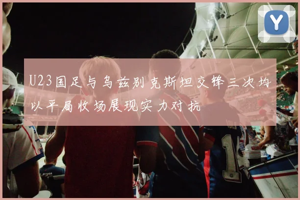 U23国足与乌兹别克斯坦交锋三次均以平局收场展现实力对抗