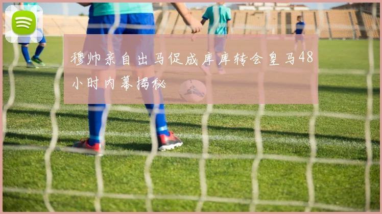 穆帅亲自出马促成库库转会皇马48小时内幕揭秘