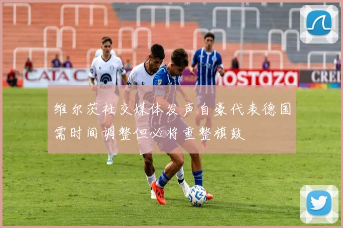 维尔茨社交媒体发声自豪代表德国需时间调整但必将重整旗鼓