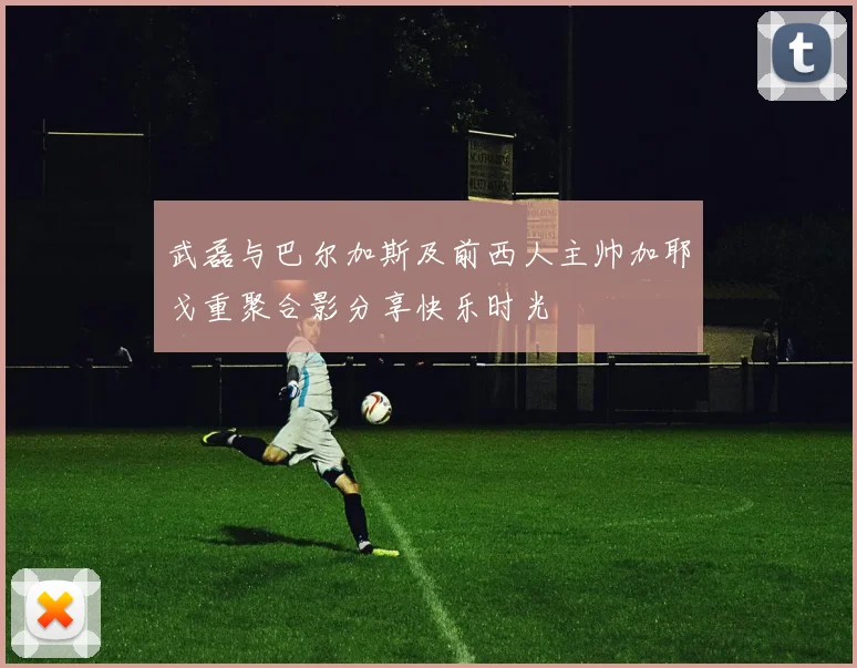 武磊与巴尔加斯及前西人主帅加耶戈重聚合影分享快乐时光