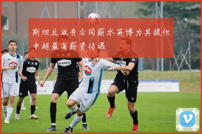 斯坦丘放弃合同薪水英博为其提供中超最高薪资待遇