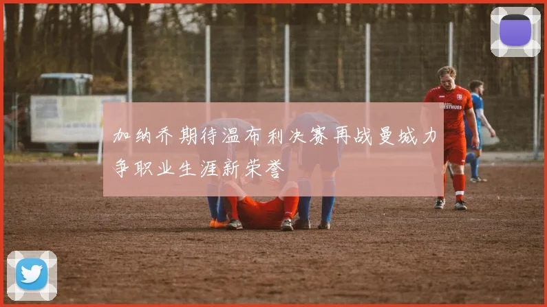 加纳乔期待温布利决赛再战曼城力争职业生涯新荣誉