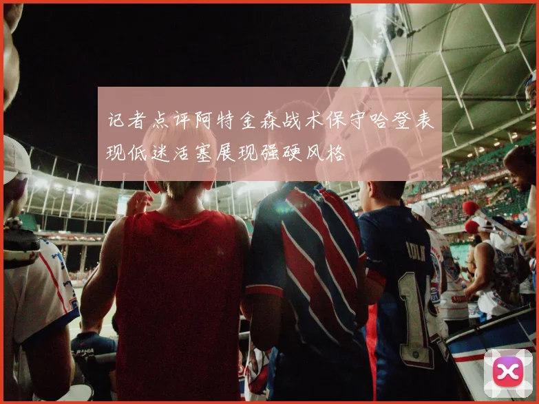 记者点评阿特金森战术保守哈登表现低迷活塞展现强硬风格
