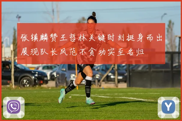 张镇麟赞王哲林关键时刻挺身而出展现队长风范不贪功实至名归