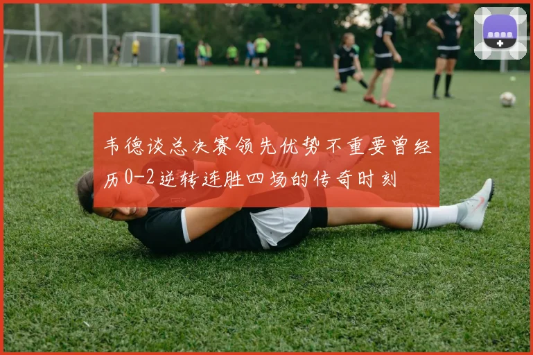 韦德谈总决赛领先优势不重要曾经历0-2逆转连胜四场的传奇时刻