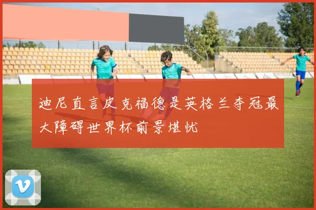 迪尼直言皮克福德是英格兰夺冠最大障碍世界杯前景堪忧
