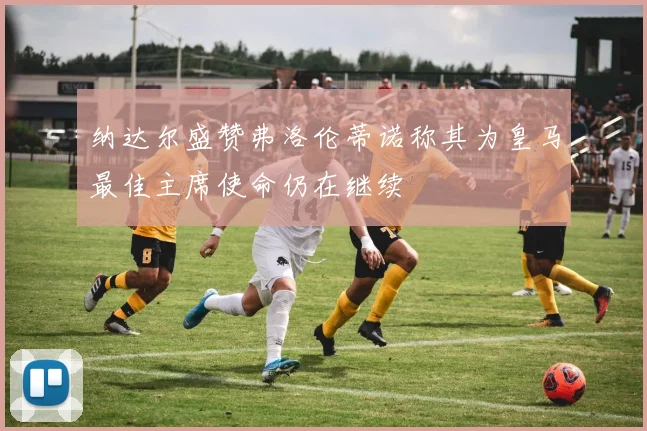 纳达尔盛赞弗洛伦蒂诺称其为皇马最佳主席使命仍在继续