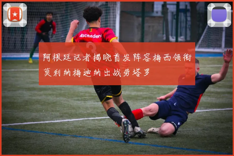 阿根廷记者揭晓首发阵容梅西领衔莫利纳梅迪纳出战劳塔罗